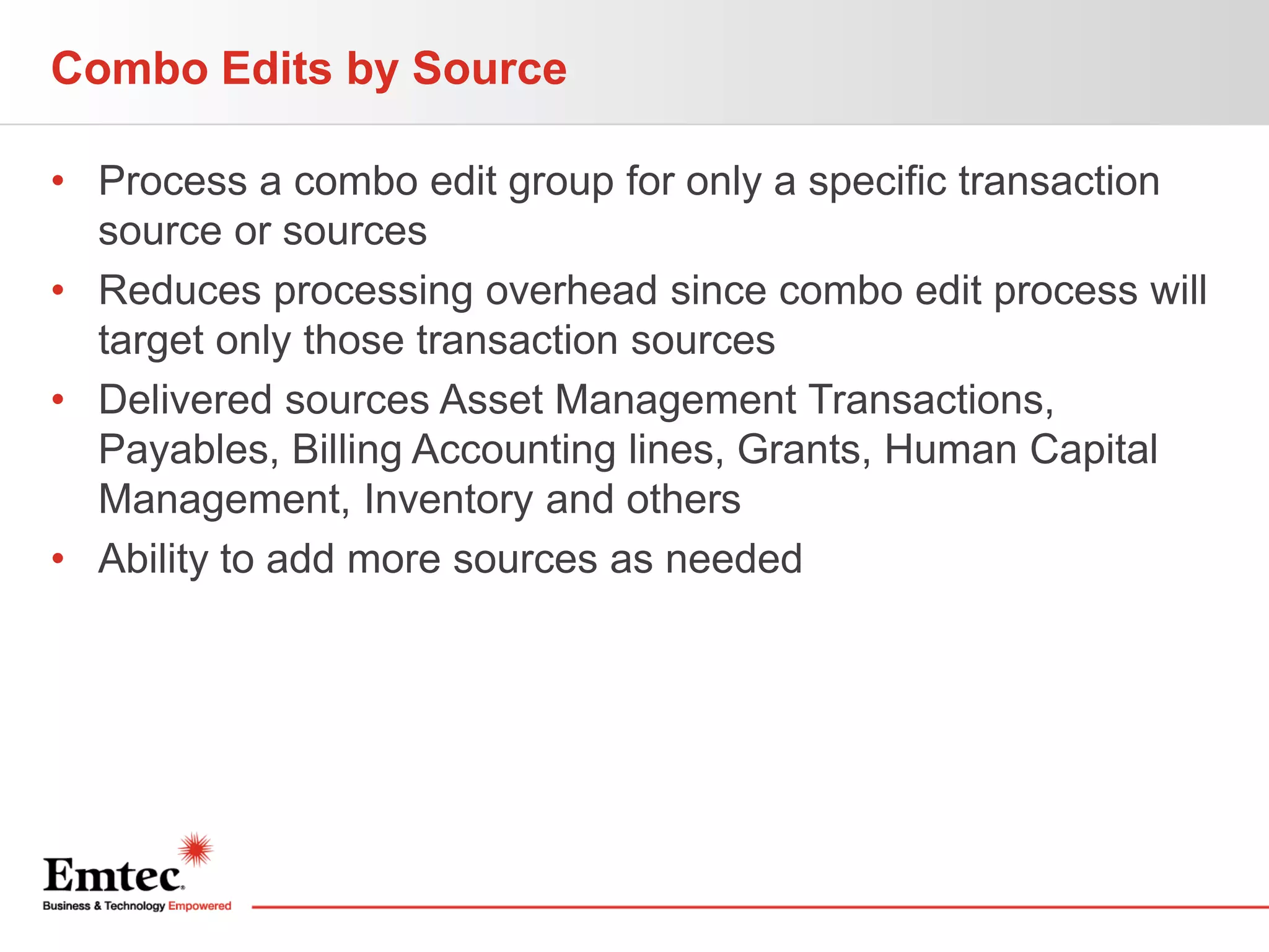 Combo Edits by Source
• Process a combo edit group for only a specific transaction
source or sources
• Reduces processing overhead since combo edit process will
target only those transaction sources
• Delivered sources Asset Management Transactions,
Payables, Billing Accounting lines, Grants, Human Capital
Management, Inventory and others
• Ability to add more sources as needed

 