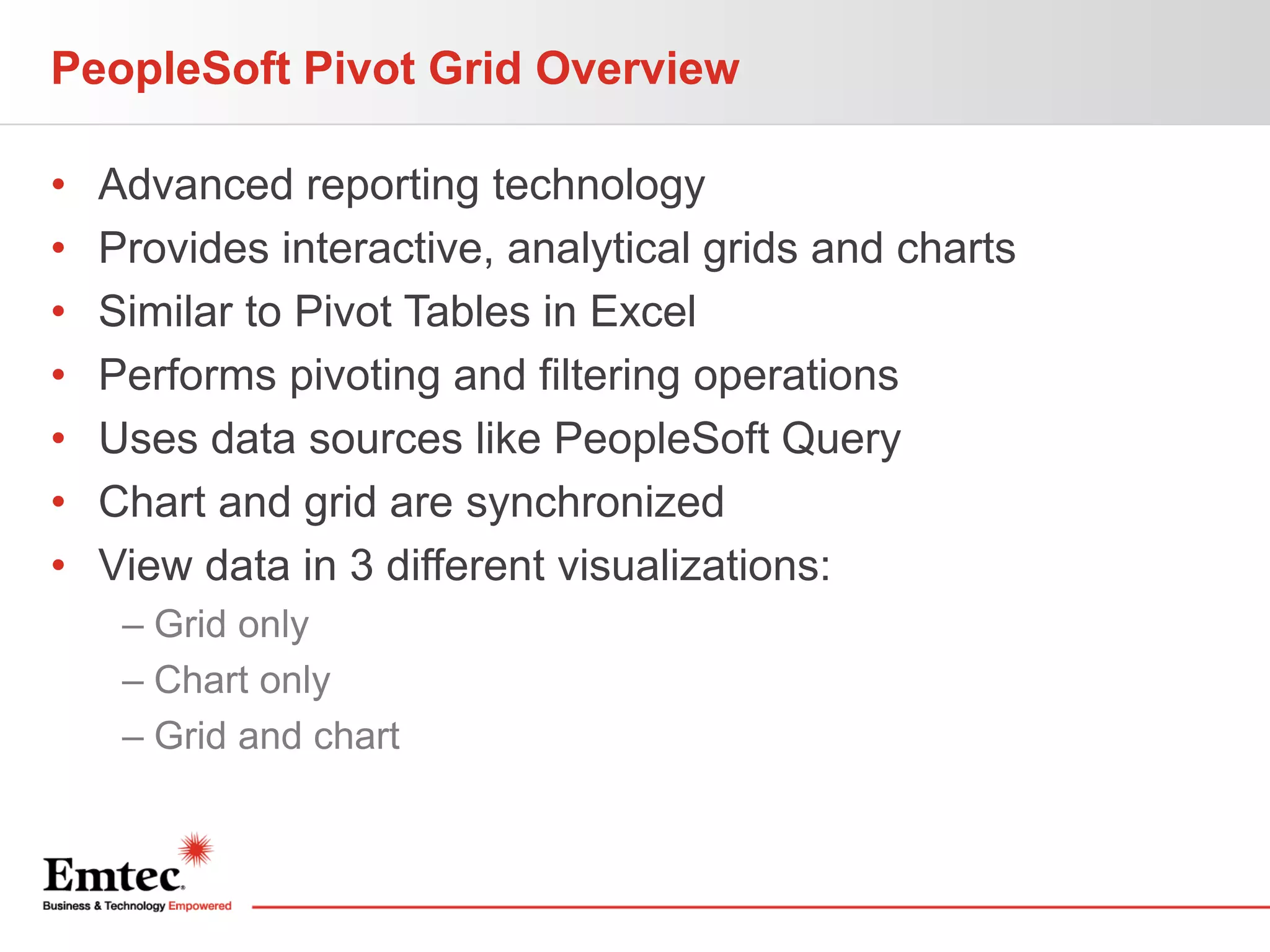 PeopleSoft Pivot Grid Overview
•
•
•
•
•
•
•

Advanced reporting technology
Provides interactive, analytical grids and charts
Similar to Pivot Tables in Excel
Performs pivoting and filtering operations
Uses data sources like PeopleSoft Query
Chart and grid are synchronized
View data in 3 different visualizations:
– Grid only
– Chart only
– Grid and chart

 