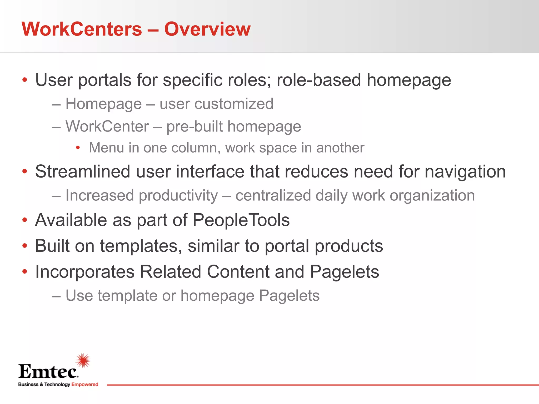 WorkCenters – Overview
• User portals for specific roles; role-based homepage
– Homepage – user customized
– WorkCenter – pre-built homepage
• Menu in one column, work space in another

• Streamlined user interface that reduces need for navigation
– Increased productivity – centralized daily work organization

• Available as part of PeopleTools
• Built on templates, similar to portal products
• Incorporates Related Content and Pagelets
– Use template or homepage Pagelets

 