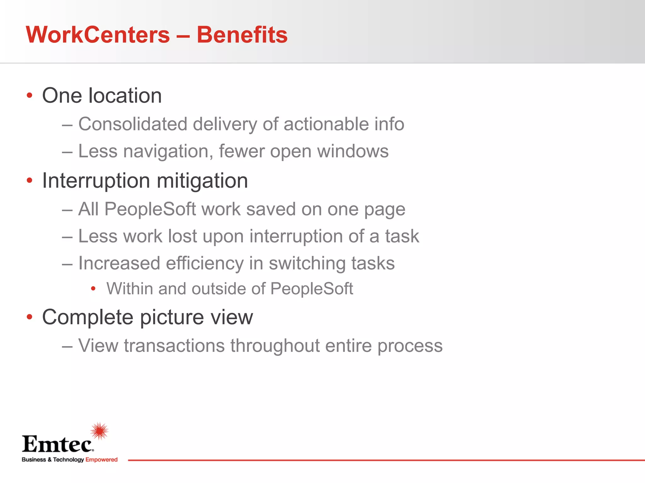 WorkCenters – Benefits
• One location
– Consolidated delivery of actionable info
– Less navigation, fewer open windows

• Interruption mitigation
– All PeopleSoft work saved on one page
– Less work lost upon interruption of a task
– Increased efficiency in switching tasks
• Within and outside of PeopleSoft

• Complete picture view
– View transactions throughout entire process

 