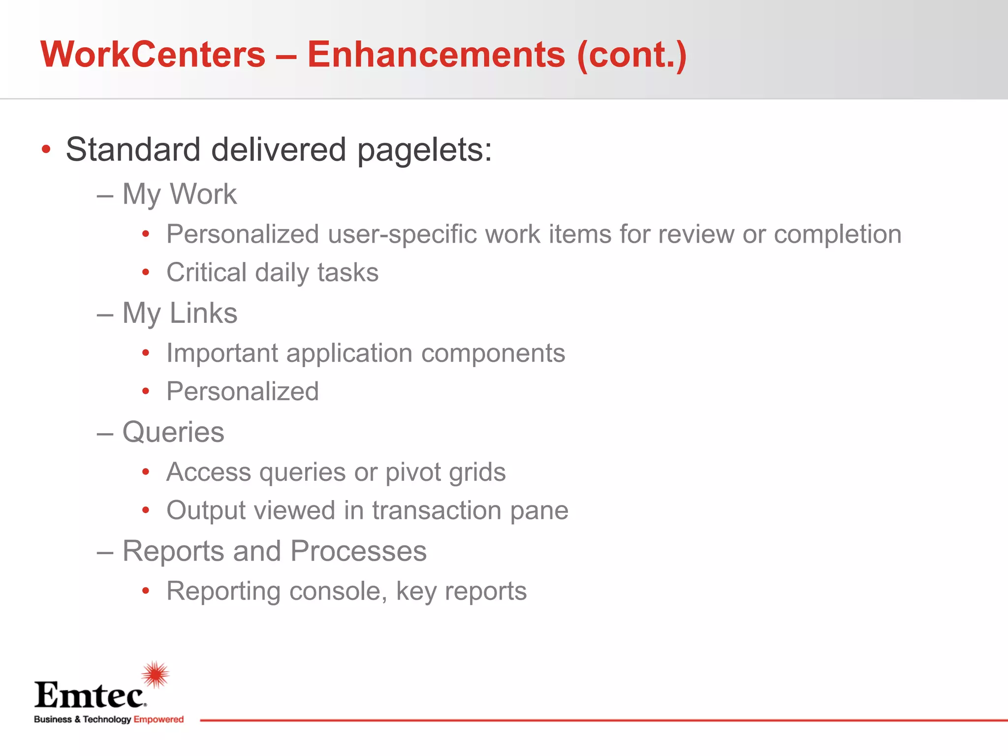 WorkCenters – Enhancements (cont.)
• Standard delivered pagelets:
– My Work
• Personalized user-specific work items for review or completion
• Critical daily tasks

– My Links
• Important application components
• Personalized

– Queries
• Access queries or pivot grids
• Output viewed in transaction pane

– Reports and Processes
• Reporting console, key reports

 