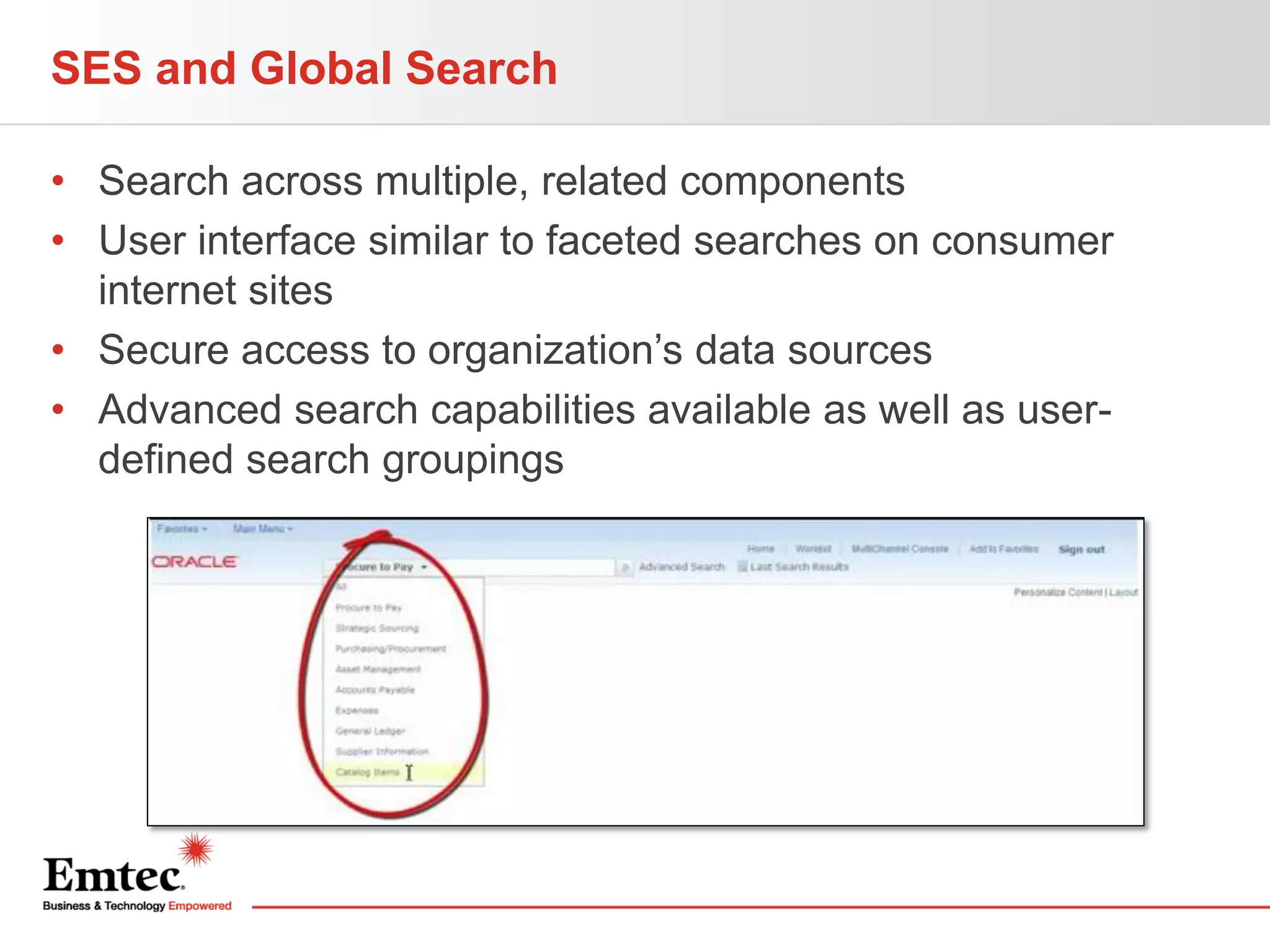 SES and Global Search
• Search across multiple, related components
• User interface similar to faceted searches on consumer
internet sites
• Secure access to organization’s data sources
• Advanced search capabilities available as well as userdefined search groupings

 