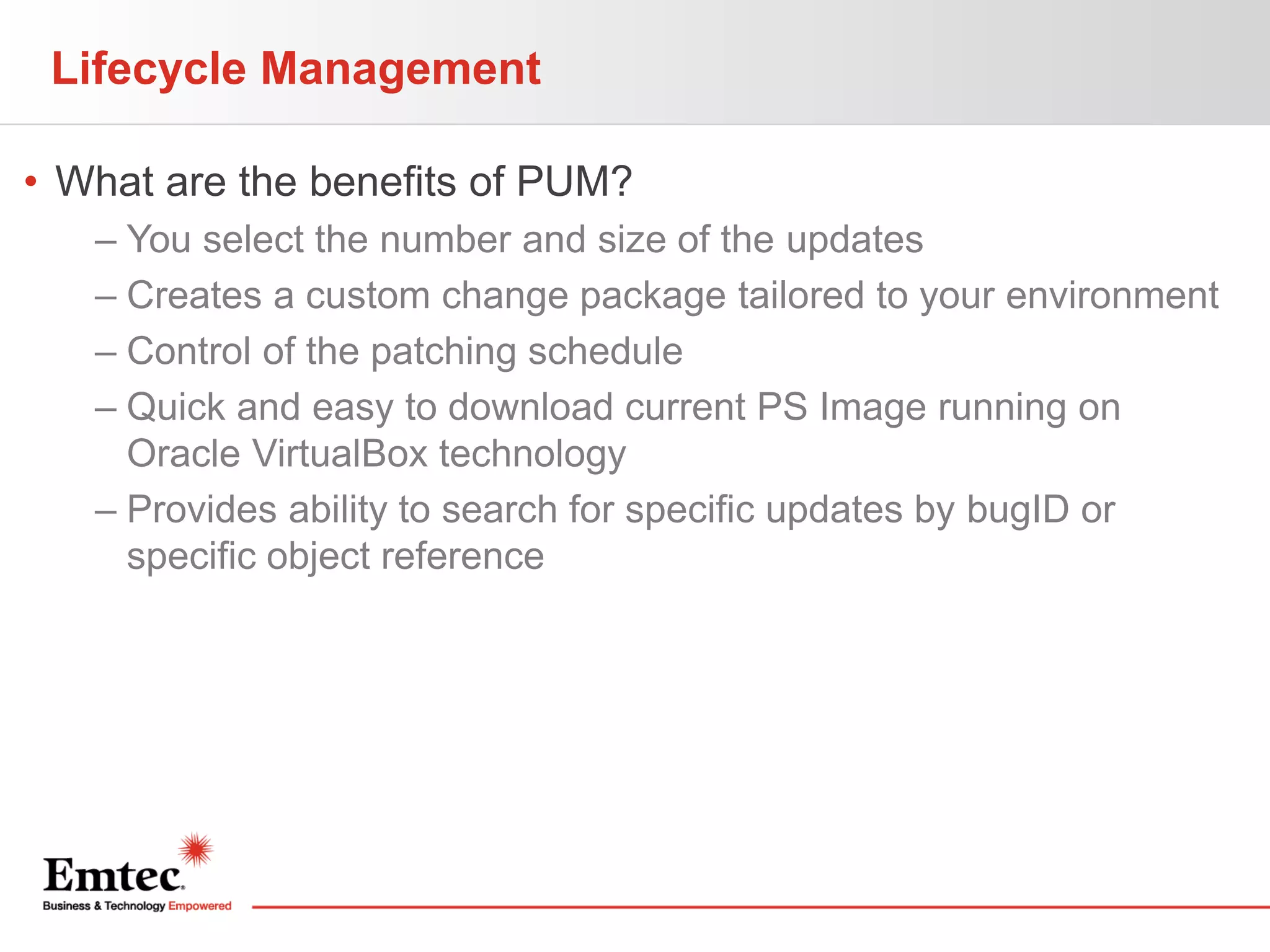Lifecycle Management
• What are the benefits of PUM?
– You select the number and size of the updates
– Creates a custom change package tailored to your environment
– Control of the patching schedule
– Quick and easy to download current PS Image running on
Oracle VirtualBox technology
– Provides ability to search for specific updates by bugID or
specific object reference

 