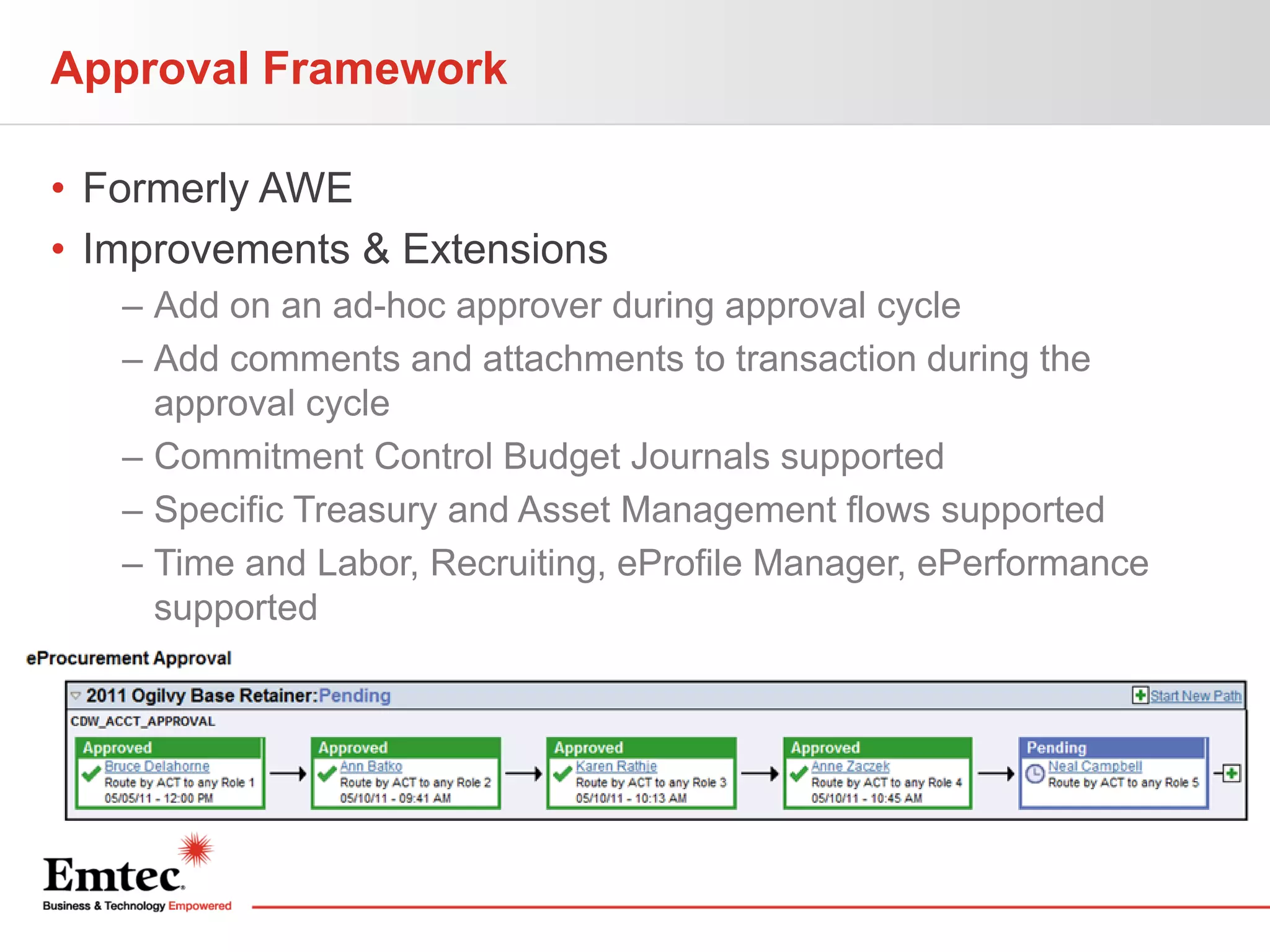 Approval Framework
• Formerly AWE
• Improvements & Extensions
– Add on an ad-hoc approver during approval cycle
– Add comments and attachments to transaction during the
approval cycle
– Commitment Control Budget Journals supported
– Specific Treasury and Asset Management flows supported
– Time and Labor, Recruiting, eProfile Manager, ePerformance
supported

 