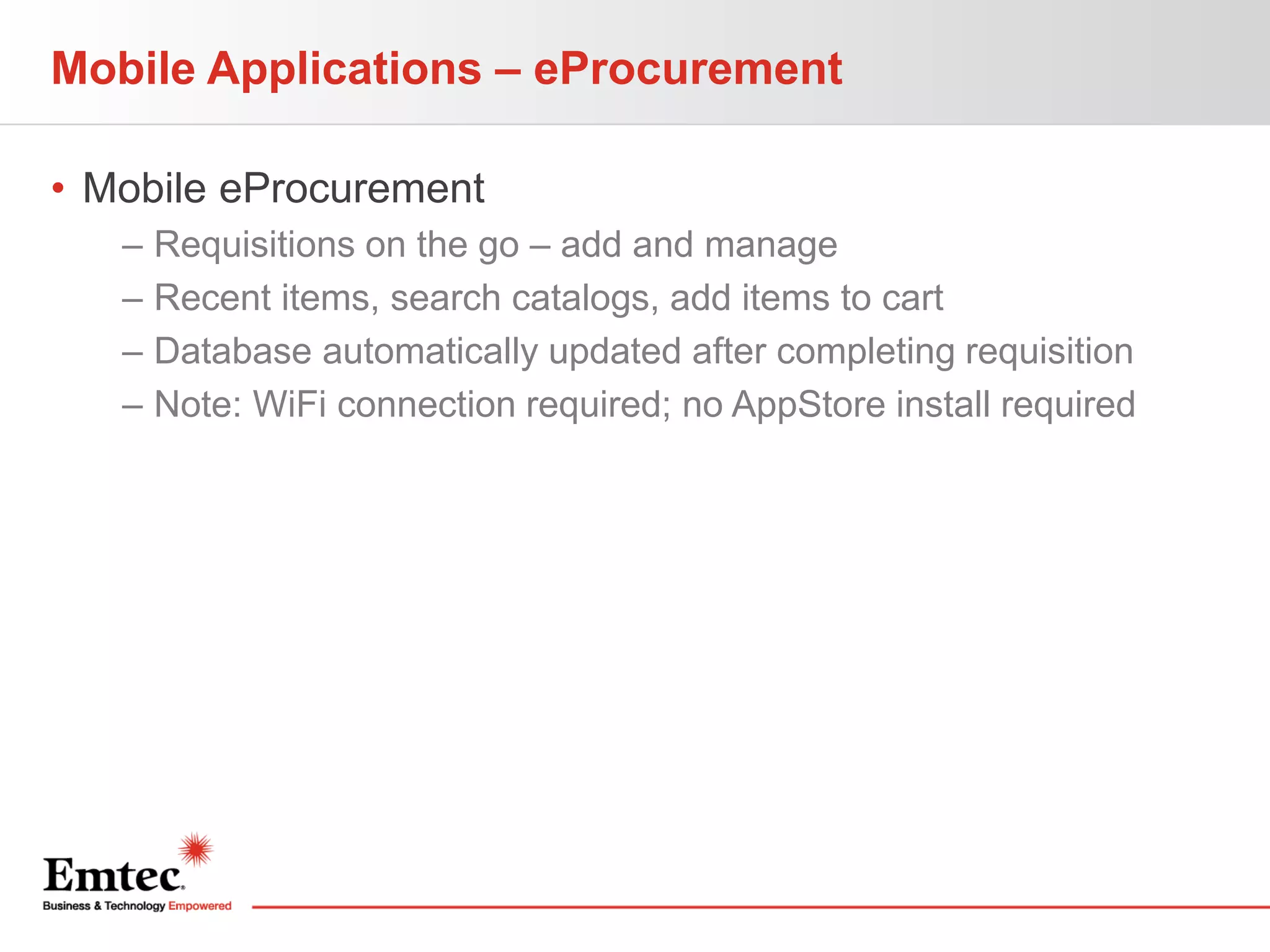Mobile Applications – eProcurement
• Mobile eProcurement
–
–
–
–

Requisitions on the go – add and manage
Recent items, search catalogs, add items to cart
Database automatically updated after completing requisition
Note: WiFi connection required; no AppStore install required

 