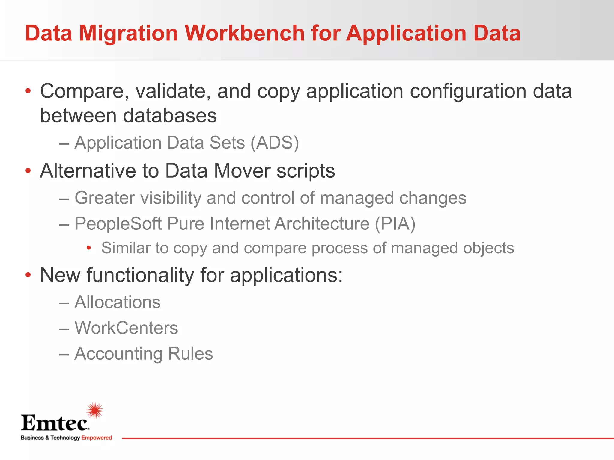 Data Migration Workbench for Application Data
• Compare, validate, and copy application configuration data
between databases
– Application Data Sets (ADS)

• Alternative to Data Mover scripts
– Greater visibility and control of managed changes
– PeopleSoft Pure Internet Architecture (PIA)
• Similar to copy and compare process of managed objects

• New functionality for applications:
– Allocations
– WorkCenters
– Accounting Rules

 