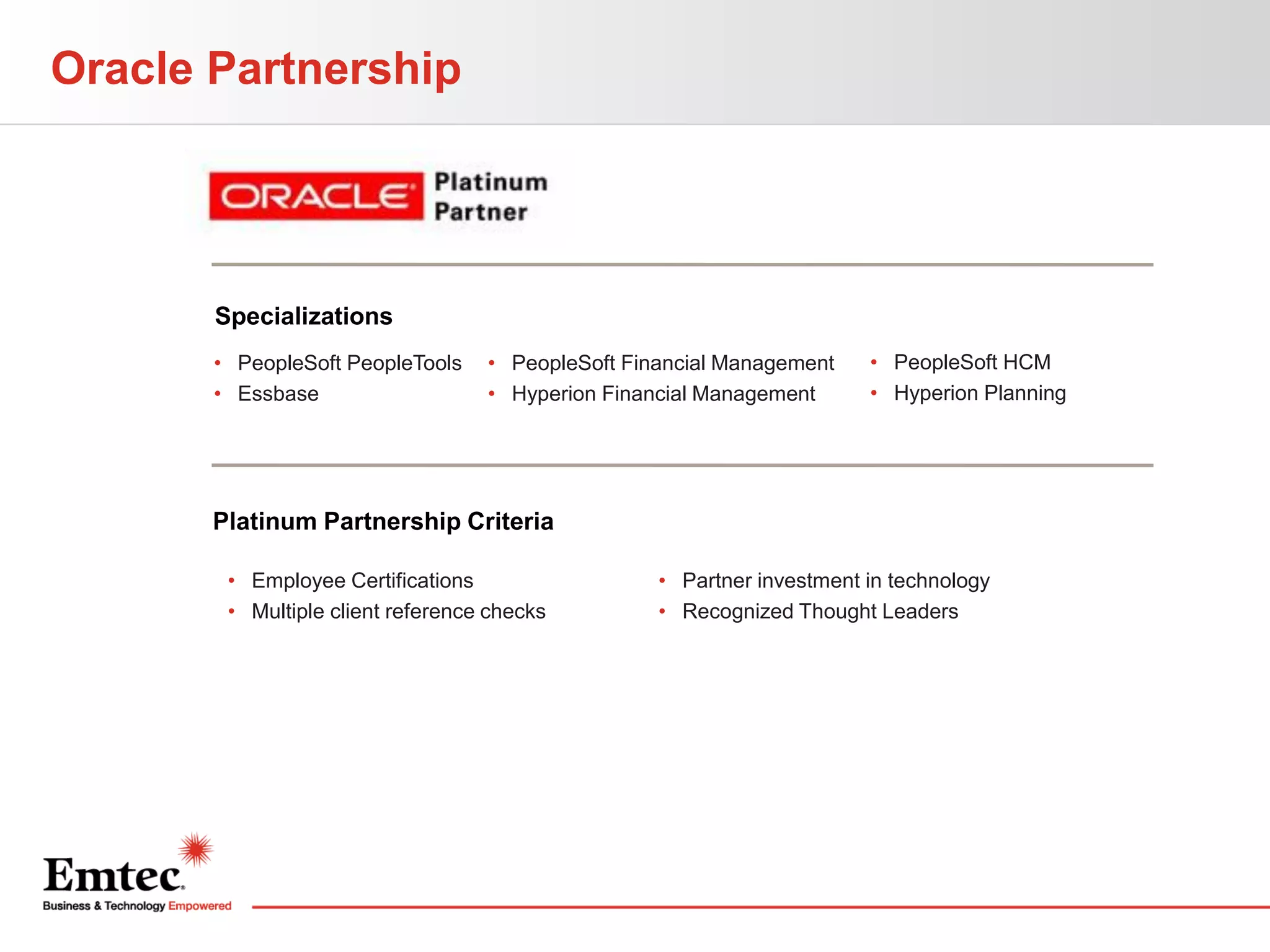 Oracle Partnership

Specializations
• PeopleSoft PeopleTools
• Essbase

• PeopleSoft Financial Management
• Hyperion Financial Management

• PeopleSoft HCM
• Hyperion Planning

Platinum Partnership Criteria
• Employee Certifications
• Multiple client reference checks

• Partner investment in technology
• Recognized Thought Leaders

 