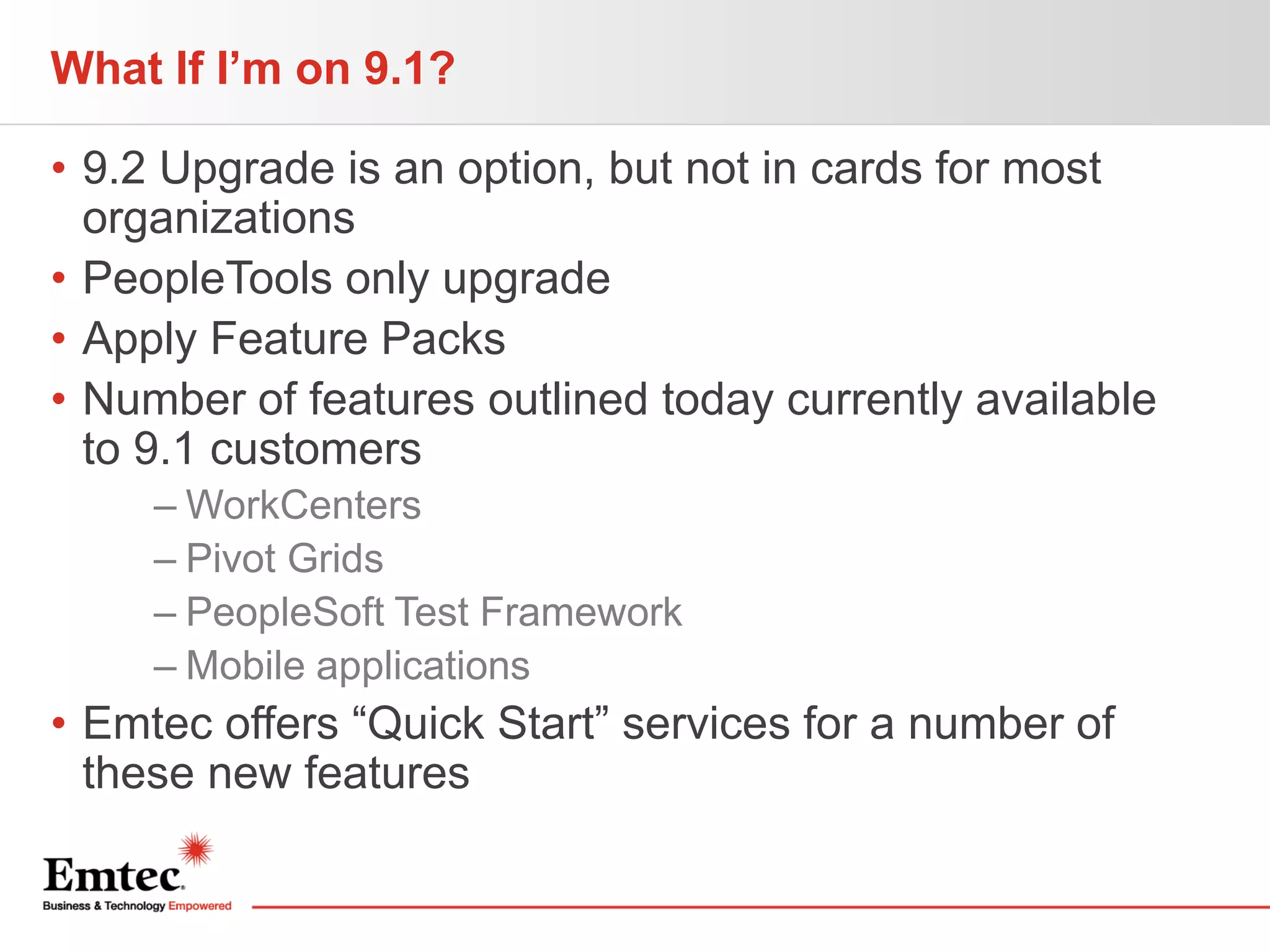 What If I’m on 9.1?
• 9.2 Upgrade is an option, but not in cards for most
organizations
• PeopleTools only upgrade
• Apply Feature Packs
• Number of features outlined today currently available
to 9.1 customers
– WorkCenters
– Pivot Grids
– PeopleSoft Test Framework
– Mobile applications

• Emtec offers “Quick Start” services for a number of
these new features

 