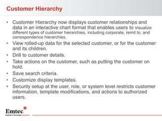 Customer Hierarchy
• Customer Hierarchy now displays customer relationships and
data in an interactive chart format that enables users to visualize
different types of customer hierarchies, including corporate, remit to, and
correspondence hierarchies.

• View rolled-up data for the selected customer, or for the customer
and its children.
• Drill to customer details.
• Take actions on the customer, such as putting the customer on
hold.
• Save search criteria.
• Customize display templates.
• Security setup at the user, role, or system level restricts customer
information, template modifications, and actions to authorized
users.

 