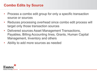 Combo Edits by Source
• Process a combo edit group for only a specific transaction
source or sources
• Reduces processing overhead since combo edit process will
target only those transaction sources
• Delivered sources Asset Management Transactions,
Payables, Billing Accounting lines, Grants, Human Capital
Management, Inventory and others
• Ability to add more sources as needed

 