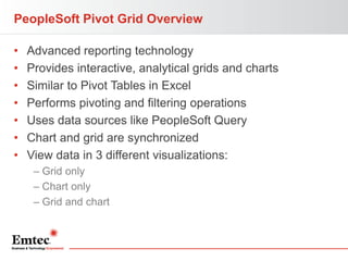 PeopleSoft Pivot Grid Overview
•
•
•
•
•
•
•

Advanced reporting technology
Provides interactive, analytical grids and charts
Similar to Pivot Tables in Excel
Performs pivoting and filtering operations
Uses data sources like PeopleSoft Query
Chart and grid are synchronized
View data in 3 different visualizations:
– Grid only
– Chart only
– Grid and chart

 