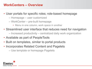 WorkCenters – Overview
• User portals for specific roles; role-based homepage
– Homepage – user customized
– WorkCenter – pre-built homepage
• Menu in one column, work space in another

• Streamlined user interface that reduces need for navigation
– Increased productivity – centralized daily work organization

• Available as part of PeopleTools
• Built on templates, similar to portal products
• Incorporates Related Content and Pagelets
– Use template or homepage Pagelets

 
