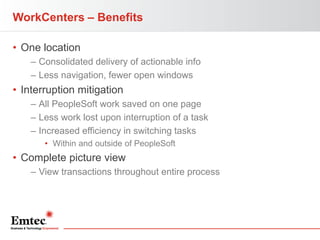 WorkCenters – Benefits
• One location
– Consolidated delivery of actionable info
– Less navigation, fewer open windows

• Interruption mitigation
– All PeopleSoft work saved on one page
– Less work lost upon interruption of a task
– Increased efficiency in switching tasks
• Within and outside of PeopleSoft

• Complete picture view
– View transactions throughout entire process

 