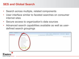 SES and Global Search
• Search across multiple, related components
• User interface similar to faceted searches on consumer
internet sites
• Secure access to organization’s data sources
• Advanced search capabilities available as well as userdefined search groupings

 