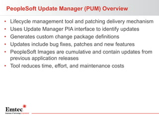PeopleSoft Update Manager (PUM) Overview
•
•
•
•
•

Lifecycle management tool and patching delivery mechanism
Uses Update Manager PIA interface to identify updates
Generates custom change package definitions
Updates include bug fixes, patches and new features
PeopleSoft Images are cumulative and contain updates from
previous application releases
• Tool reduces time, effort, and maintenance costs

 