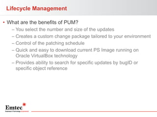 Lifecycle Management
• What are the benefits of PUM?
– You select the number and size of the updates
– Creates a custom change package tailored to your environment
– Control of the patching schedule
– Quick and easy to download current PS Image running on
Oracle VirtualBox technology
– Provides ability to search for specific updates by bugID or
specific object reference

 