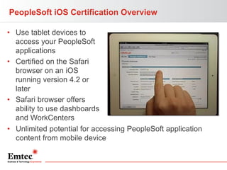 PeopleSoft iOS Certification Overview
• Use tablet devices to
access your PeopleSoft
applications
• Certified on the Safari
browser on an iOS
running version 4.2 or
later
• Safari browser offers
ability to use dashboards
and WorkCenters
• Unlimited potential for accessing PeopleSoft application
content from mobile device

 