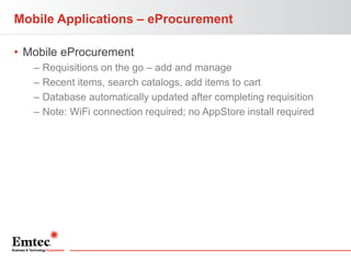 Mobile Applications – eProcurement
• Mobile eProcurement
–
–
–
–

Requisitions on the go – add and manage
Recent items, search catalogs, add items to cart
Database automatically updated after completing requisition
Note: WiFi connection required; no AppStore install required

 