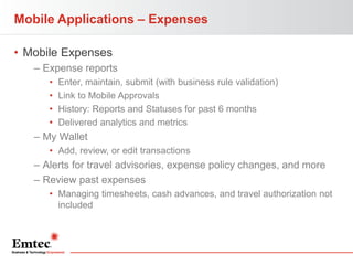 Mobile Applications – Expenses
• Mobile Expenses
– Expense reports
•
•
•
•

Enter, maintain, submit (with business rule validation)
Link to Mobile Approvals
History: Reports and Statuses for past 6 months
Delivered analytics and metrics

– My Wallet
• Add, review, or edit transactions

– Alerts for travel advisories, expense policy changes, and more
– Review past expenses
• Managing timesheets, cash advances, and travel authorization not
included

 