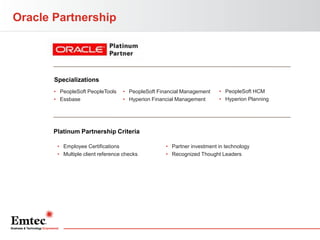 Oracle Partnership

Specializations
• PeopleSoft PeopleTools
• Essbase

• PeopleSoft Financial Management
• Hyperion Financial Management

• PeopleSoft HCM
• Hyperion Planning

Platinum Partnership Criteria
• Employee Certifications
• Multiple client reference checks

• Partner investment in technology
• Recognized Thought Leaders

 