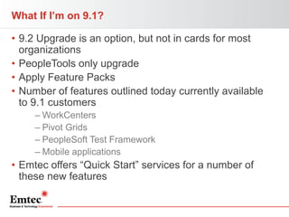 What If I’m on 9.1?
• 9.2 Upgrade is an option, but not in cards for most
organizations
• PeopleTools only upgrade
• Apply Feature Packs
• Number of features outlined today currently available
to 9.1 customers
– WorkCenters
– Pivot Grids
– PeopleSoft Test Framework
– Mobile applications

• Emtec offers “Quick Start” services for a number of
these new features

 