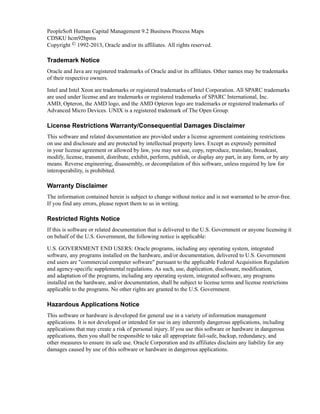 PeopleSoft Human Capital Management 9.2 Business Process Maps
CDSKU hcm92bpms
Copyright © 1992-2013, Oracle and/or its affiliates. All rights reserved.

Trademark Notice
Oracle and Java are registered trademarks of Oracle and/or its affiliates. Other names may be trademarks
of their respective owners.

Intel and Intel Xeon are trademarks or registered trademarks of Intel Corporation. All SPARC trademarks
are used under license and are trademarks or registered trademarks of SPARC International, Inc.
AMD, Opteron, the AMD logo, and the AMD Opteron logo are trademarks or registered trademarks of
Advanced Micro Devices. UNIX is a registered trademark of The Open Group.

License Restrictions Warranty/Consequential Damages Disclaimer
This software and related documentation are provided under a license agreement containing restrictions
on use and disclosure and are protected by intellectual property laws. Except as expressly permitted
in your license agreement or allowed by law, you may not use, copy, reproduce, translate, broadcast,
modify, license, transmit, distribute, exhibit, perform, publish, or display any part, in any form, or by any
means. Reverse engineering, disassembly, or decompilation of this software, unless required by law for
interoperability, is prohibited.

Warranty Disclaimer
The information contained herein is subject to change without notice and is not warranted to be error-free.
If you find any errors, please report them to us in writing.

Restricted Rights Notice
If this is software or related documentation that is delivered to the U.S. Government or anyone licensing it
on behalf of the U.S. Government, the following notice is applicable:

U.S. GOVERNMENT END USERS: Oracle programs, including any operating system, integrated
software, any programs installed on the hardware, and/or documentation, delivered to U.S. Government
end users are "commercial computer software" pursuant to the applicable Federal Acquisition Regulation
and agency-specific supplemental regulations. As such, use, duplication, disclosure, modification,
and adaptation of the programs, including any operating system, integrated software, any programs
installed on the hardware, and/or documentation, shall be subject to license terms and license restrictions
applicable to the programs. No other rights are granted to the U.S. Government.

Hazardous Applications Notice
This software or hardware is developed for general use in a variety of information management
applications. It is not developed or intended for use in any inherently dangerous applications, including
applications that may create a risk of personal injury. If you use this software or hardware in dangerous
applications, then you shall be responsible to take all appropriate fail-safe, backup, redundancy, and
other measures to ensure its safe use. Oracle Corporation and its affiliates disclaim any liability for any
damages caused by use of this software or hardware in dangerous applications.
 