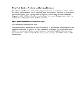 Third Party Content, Products, and Services Disclaimer
This software or hardware and documentation may provide access to or information on content, products,
and services from third parties. Oracle Corporation and its affiliates are not responsible for and expressly
disclaim all warranties of any kind with respect to third-party content, products, and services. Oracle
Corporation and its affiliates will not be responsible for any loss, costs, or damages incurred due to your
access to or use of third-party content, products, or services.

Alpha and Beta Draft Documentation Notice
If this document is in preproduction status:

This documentation is in preproduction status and is intended for demonstration and preliminary use only.
It may not be specific to the hardware on which you are using the software. Oracle Corporation and its
affiliates are not responsible for and expressly disclaim all warranties of any kind with respect to this
documentation and will not be responsible for any loss, costs, or damages incurred due to the use of this
documentation.
 