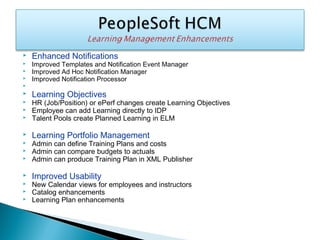  Enhanced Notifications
 Improved Templates and Notification Event Manager
 Improved Ad Hoc Notification Manager
 Improved Notification Processor

 Learning Objectives
 HR (Job/Position) or ePerf changes create Learning Objectives
 Employee can add Learning directly to IDP
 Talent Pools create Planned Learning in ELM
 Learning Portfolio Management
 Admin can define Training Plans and costs
 Admin can compare budgets to actuals
 Admin can produce Training Plan in XML Publisher
 Improved Usability
 New Calendar views for employees and instructors
 Catalog enhancements
 Learning Plan enhancements
 