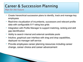  Create hierarchical succession plans to identify, track and manage key
employees
 Real-time visualization of incumbents, successors and relevant profile
data with configurable X-Y rating box grids
 Integration with Profile Manager to support matching, ranking and skill
gap identification
 Ability to search internal and external candidate pools
 Intuitive, graphical user interface with drag and drop capabilities,
deployed via manager self service
 Provide employees career planning resources including career
change, career choice and career advancement
 