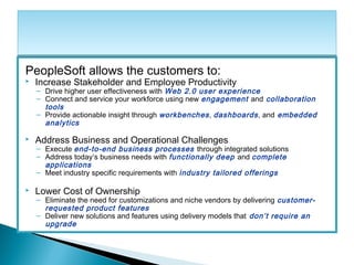PeopleSoft allows the customers to:
 Increase Stakeholder and Employee Productivity
– Drive higher user effectiveness with Web 2.0 user experience
– Connect and service your workforce using new engagement and collaboration
tools
– Provide actionable insight through workbenches, dashboards, and embedded
analytics
 Address Business and Operational Challenges
– Execute end-to-end business processes through integrated solutions
– Address today’s business needs with functionally deep and complete
applications
– Meet industry specific requirements with industry tailored offerings
 Lower Cost of Ownership
– Eliminate the need for customizations and niche vendors by delivering customer-
requested product features
– Deliver new solutions and features using delivery models that don’t require an
upgrade
 