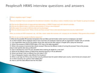  1.What is regulatory region? Usage?
2. 
What are checklists? Give an example from the delivered checklists. How will you create a checklist of your own? Explain by giving an example.
3. What are the different kinds of organizational relationships in HRMS? Explain each with relevant examples.
4. What are the different steps in workforce administration in hiring a new employee?
5. Briefly explain the concept of effective date and its advantages.
6. What are Global assignments? What is Home and Host concept? How is international assignments security implemented?
7. 
When you access an HCM component, say, Job Data, certain values like business unit, company etc are defaulted. What governs this concept?
8. When do we use the concept of effective sequence?
9. What are the possible HR business transactions that can follow post termination action row for an employee in job data?
10. In which situation will an employee need to have more than one employee instances with an organization? Explain with an example.
11. If an organization does not fit to be position driven then what are the other options in People Soft to setup the hierarchy?
12. What is the purpose of EMPLOYEES table in PS? How is this table populated?
13. What is the purpose of personal data refresh process? What are the different modes of running this process? How is this process
setup to load specific data sets as delivered?
14. How is standard hour and FTE auto calculated when entering job details for a new hire?
15. What are the different options of determining reporting hierarchy in PS as delivered?
16. What is job family? How is it different from job codes in PS?
17. How is Geographic location code different from locations?
18. When a user logs into PS by virtue of which security attribute does the system default users country, name format and company etc?
19. In which scenarios can a person hold multiple jobs?
20. How is Last Hire Date different than the Hire Date?
 