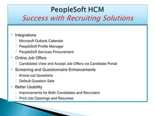  Integrations
 Microsoft Outlook Calendar
 PeopleSoft Profile Manager
 PeopleSoft Services Procurement
 Online Job Offers
 Candidates View and Accept Job Offers via Candidate Portal
 Screening and Questionnaire Enhancements
 Knock-out Questions
 Default Question Sets
 Better Usability
 Improvements for Both Candidates and Recruiters
 Print Job Openings and Resumes
 