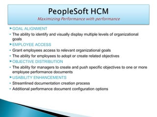 GOAL ALIGNMENT
• The ability to identify and visually display multiple levels of organizational
goals
EMPLOYEE ACCESS
• Grant employees access to relevant organizational goals
• The ability for employees to adopt or create related objectives
OBJECTIVE DISTRIBUTION
• The ability for managers to create and push specific objectives to one or more
employee performance documents
USABILITY ENHANCEMENTS
• Streamlined documentation creation process
• Additional performance document configuration options
 