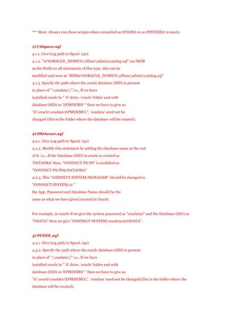 *** Rem: Always run these scripts when connected as SYSDBA or as SYSTEM(it is must).

1) Utlspace.sql
4.1.1. Give Log path to Spool. (4a).
4.1.2. "@%ORACLE_HOME%rdbmsadmincatalog.sql" use REM
as the Prefix to all statements of this type, this can be
modified and seen as “REM@%ORACLE_HOME%rdbmsadmincatalog.sql"
4.1.3. Specify the path where the oracle database (SID) is present
in place of ":oradata" i.e., If we have
installed oracle in " 'd' drive, 'oracle' folder and with
database (SID) as 'EPMDEMO' " then we have to give as
"d:oracleoradataEPMDEMO". 'oradata' need not be
changed (this is the folder where the database will be created).

2) DbOwner.sql
4.2.1. Give Log path to Spool. (4a).
4.2.2. Modify this statement by adding the database name at the end
of it. i.e., If the Database (SID) in oracle is created as
'DATAORA' then, "CONNECT PS/PS" is modified as
"CONNECT PS/PS@DATAORA"
4.2.3. This "CONNECT SYSTEM/MANAGER" should be changed to
"CONNECT SYSTEM/@ "
the App. Password and Database Name should be the
same as what we have given/created in Oracle.

For example, in oracle if we give the system password as "oraclesys" and the Database (SID) as
"ODATA" then we give "CONNECT SYSTEM/oraclesys@ODATA".

3) PFDDL.sql
4.3.1. Give Log path to Spool. (4a).
4.3.2. Specify the path where the oracle database (SID) is present
in place of ":oradata" i.e., If we have
installed oracle in " 'd' drive, 'oracle' folder and with
database (SID) as 'EPMDEMO' " then we have to give as
"d:oracleoradataEPMDEMO". 'oradata' need not be changed (this is the folder where the
database will be created).

 