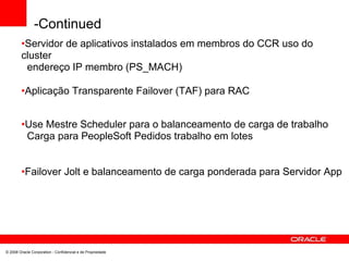 -Continued
•Servidor de aplicativos instalados em membros do CCR uso do
cluster
endereço IP membro (PS_MACH)
•Aplicação Transparente Failover (TAF) para RAC
•Use Mestre Scheduler para o balanceamento de carga de trabalho
Carga para PeopleSoft Pedidos trabalho em lotes
•Failover Jolt e balanceamento de carga ponderada para Servidor App
© 2008 Oracle Corporation - Confidencial e de Propriedade
 