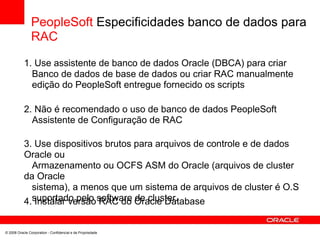 PeopleSoft Especificidades banco de dados para
RAC
1. Use assistente de banco de dados Oracle (DBCA) para criar
Banco de dados de base de dados ou criar RAC manualmente
edição do PeopleSoft entregue fornecido os scripts
2. Não é recomendado o uso de banco de dados PeopleSoft
Assistente de Configuração de RAC
3. Use dispositivos brutos para arquivos de controle e de dados
Oracle ou
Armazenamento ou OCFS ASM do Oracle (arquivos de cluster
da Oracle
sistema), a menos que um sistema de arquivos de cluster é O.S
suportado pelo software de cluster.4. Instalar versão RAC do Oracle Database
© 2008 Oracle Corporation - Confidencial e de Propriedade
 