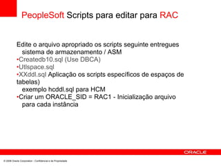 PeopleSoft Scripts para editar para RAC
Edite o arquivo apropriado os scripts seguinte entregues
sistema de armazenamento / ASM
•Createdb10.sql (Use DBCA)
•Utlspace.sql
•XXddl.sql Aplicação os scripts específicos de espaços de
tabelas)
exemplo hcddl.sql para HCM
•Criar um ORACLE_SID = RAC1 - Inicialização arquivo
para cada instância
© 2008 Oracle Corporation - Confidencial e de Propriedade
 