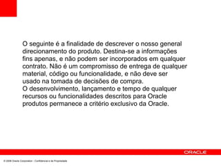 O seguinte é a finalidade de descrever o nosso general
direcionamento do produto. Destina-se a informações
fins apenas, e não podem ser incorporados em qualquer
contrato. Não é um compromisso de entrega de qualquer
material, código ou funcionalidade, e não deve ser
usado na tomada de decisões de compra.
O desenvolvimento, lançamento e tempo de qualquer
recursos ou funcionalidades descritos para Oracle
produtos permanece a critério exclusivo da Oracle.
© 2008 Oracle Corporation - Confidencial e de Propriedade
 