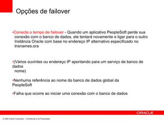 Opções de failover
•Conecte o tempo de failover - Quando um aplicativo PeopleSoft perde sua
conexão com o banco de dados, ele tentará novamente e ligar para o outro
Instância Oracle com base no endereço IP alternativo especificado no
tnsnames.ora
•(Vários ouvintes ou endereço IP apontando para um serviço de banco de
dados
nome)
•Nenhuma referência ao nome do banco de dados global da
PeopleSoft
•Falha que ocorre ao iniciar uma conexão com o banco de dados
© 2008 Oracle Corporation - Confidencial e de Propriedade
 