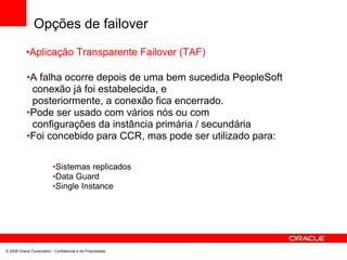 Opções de failover
•Aplicação Transparente Failover (TAF)
•A falha ocorre depois de uma bem sucedida PeopleSoft
conexão já foi estabelecida, e
posteriormente, a conexão fica encerrado.
•Pode ser usado com vários nós ou com
configurações da instância primária / secundária
•Foi concebido para CCR, mas pode ser utilizado para:
•Sistemas replicados
•Data Guard
•Single Instance
© 2008 Oracle Corporation - Confidencial e de Propriedade
 