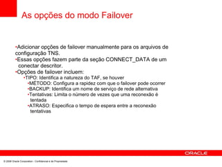 As opções do modo Failover
•Adicionar opções de failover manualmente para os arquivos de
configuração TNS.
•Essas opções fazem parte da seção CONNECT_DATA de um
conectar descritor.
•Opções de failover incluem:
•TIPO: Identifica a natureza do TAF, se houver
•MÉTODO: Configura a rapidez com que o failover pode ocorrer
•BACKUP: Identifica um nome de serviço de rede alternativa
•Tentativas: Limita o número de vezes que uma reconexão é
tentada
•ATRASO: Especifica o tempo de espera entre a reconexão
tentativas
© 2008 Oracle Corporation - Confidencial e de Propriedade
 
