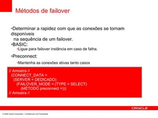 Métodos de failover
•Determinar a rapidez com que as conexões se tornam
disponíveis
na sequência de um failover.
•BASIC:
•Ligue para failover instância em caso de falha.
•Preconnect:
•Mantenha as conexões ativas tanto casos
// Amostra //
(CONNECT_DATA =
(SERVER = DEDICADO)
(FAILOVER_MODE = (TYPE = SELECT)
(MÉTODO preconnect =)))
// Amostra //
© 2008 Oracle Corporation - Confidencial e de Propriedade
 