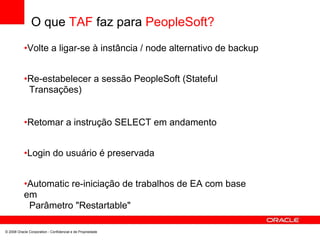 O que TAF faz para PeopleSoft?
•Volte a ligar-se à instância / node alternativo de backup
•Re-estabelecer a sessão PeopleSoft (Stateful
Transações)
•Retomar a instrução SELECT em andamento
•Login do usuário é preservada
•Automatic re-iniciação de trabalhos de EA com base
em
Parâmetro "Restartable"
© 2008 Oracle Corporation - Confidencial e de Propriedade
 