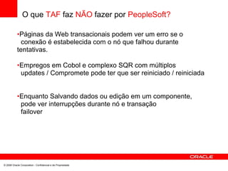 O que TAF faz NÃO fazer por PeopleSoft?
•Páginas da Web transacionais podem ver um erro se o
conexão é estabelecida com o nó que falhou durante
tentativas.
•Empregos em Cobol e complexo SQR com múltiplos
updates / Compromete pode ter que ser reiniciado / reiniciada
•Enquanto Salvando dados ou edição em um componente,
pode ver interrupções durante nó e transação
failover
© 2008 Oracle Corporation - Confidencial e de Propriedade
 