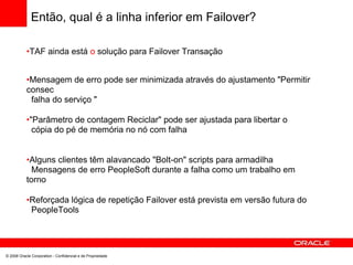 Então, qual é a linha inferior em Failover?
•TAF ainda está o solução para Failover Transação
•Mensagem de erro pode ser minimizada através do ajustamento "Permitir
consec
falha do serviço "
•"Parâmetro de contagem Reciclar" pode ser ajustada para libertar o
cópia do pé de memória no nó com falha
•Alguns clientes têm alavancado "Bolt-on" scripts para armadilha
Mensagens de erro PeopleSoft durante a falha como um trabalho em
torno
•Reforçada lógica de repetição Failover está prevista em versão futura do
PeopleTools
© 2008 Oracle Corporation - Confidencial e de Propriedade
 