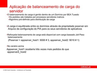 Aplicação de balanceamento de carga do
servidor
•O balanceamento de carga é gerido dentro de um Domínio por BEA Tuxedo
•Os pedidos são tratados por processos servidores inativos
•Algoritmo pré-definido para distribuição de carga
•A carga é equilibrada entre os domínios através da propriedade psserver em
Arquivo de configuração do PIA para os seus servidores de aplicativos
•Reforçada balanceamento de carga está disponível com carga baseado Jolt Peso
balanceamento
(Psserver = appserver_host1: 9000 # 3, appserver_host2: 9010 # 1)
•No cenário acima
Appserver_host1 receberia três vezes mais pedidos do que
appserver2_host2
© 2008 Oracle Corporation - Confidencial e de Propriedade
 
