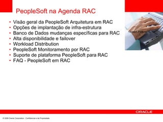 PeopleSoft na Agenda RAC
•
•
•
•
•
•
•
•
Visão geral da PeopleSoft Arquitetura em RAC
Opções de implantação de infra-estrutura
Banco de Dados mudanças específicas para RAC
Alta disponibilidade e failover
Workload Distribution
PeopleSoft Monitoramento por RAC
Suporte de plataforma PeopleSoft para RAC
FAQ - PeopleSoft em RAC
<Insert Picture Here>
© 2008 Oracle Corporation - Confidencial e de Propriedade
 