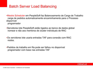 Batch Server Load Balancing
•Mestre Scheduler em PeopleSoft faz Balanceamento de Carga de Trabalho
carga de pedidos automaticamente encaminhamento para o Processo
disponível
programador
•Servidores lote PeopleSoft estão ligados ao banco de dados global
nomear e não aos membros de cluster individuais de RAC
•Os servidores lote usaria entradas TAF para conexão com RAC
nodos.
•Pedidos de trabalho em fila pode ser falhou no disponível
programador com base nas entradas TAF
© 2008 Oracle Corporation - Confidencial e de Propriedade
 