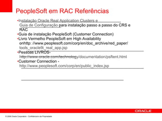 PeopleSoft em RAC Referências
•Instalação Oracle Real Application Clusters e
Guia de Configuração para instalação passo a passo do CRS e
RAC
•Guia de instalação PeopleSoft (Customer Connection)
•Livro Vermelho PeopleSoft em High Availability
onhttp: //www.peoplesoft.com/corp/en/doc_archive/red_paper/
tools_oracle9i_real_app.jsp
•Pessoas LIVROS-
http://www.oracle.com/technology/documentation/psftent.html
•Customer Connection -
http://www.peoplesoft.com/corp/en/public_index.jsp
© 2008 Oracle Corporation - Confidencial e de Propriedade
 