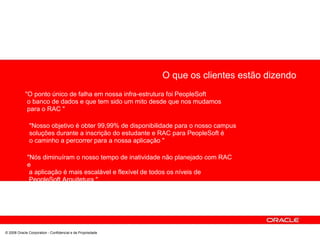 O que os clientes estão dizendo
"O ponto único de falha em nossa infra-estrutura foi PeopleSoft
o banco de dados e que tem sido um mito desde que nos mudamos
para o RAC "
"Nosso objetivo é obter 99,99% de disponibilidade para o nosso campus
soluções durante a inscrição do estudante e RAC para PeopleSoft é
o caminho a percorrer para a nossa aplicação "
"Nós diminuíram o nosso tempo de inatividade não planejado com RAC
e
a aplicação é mais escalável e flexível de todos os níveis de
PeopleSoft Arquitetura "
© 2008 Oracle Corporation - Confidencial e de Propriedade
 